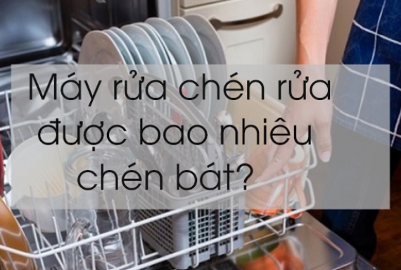 Máy rửa chén rửa được bao nhiêu chén bát?